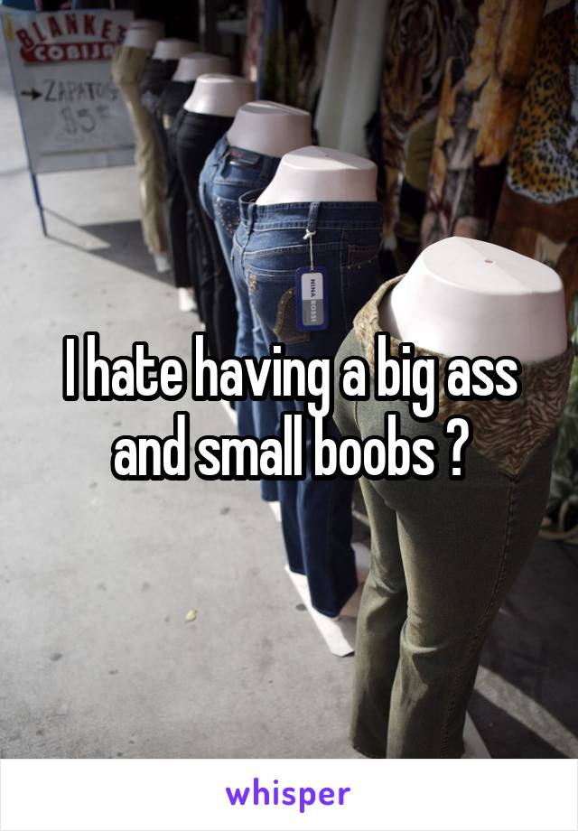I hate having a big ass and small boobs 😩