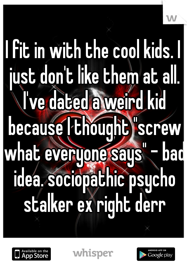 I fit in with the cool kids. I just don't like them at all. I've dated a weird kid because I thought "screw what everyone says" - bad idea. sociopathic psycho stalker ex right derr