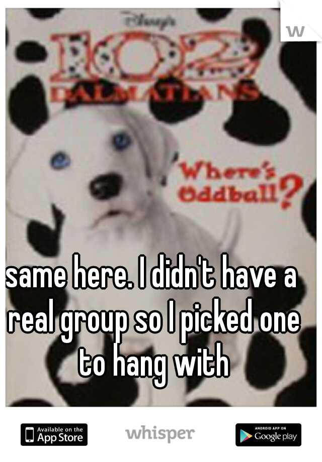 same here. I didn't have a real group so I picked one to hang with