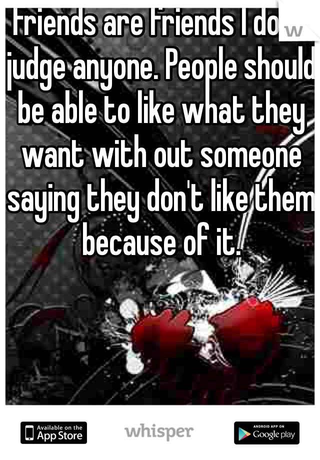 Friends are friends I don't judge anyone. People should be able to like what they want with out someone saying they don't like them because of it.