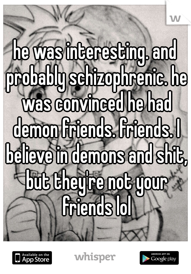 he was interesting. and probably schizophrenic. he was convinced he had demon friends. friends. I believe in demons and shit, but they're not your friends lol