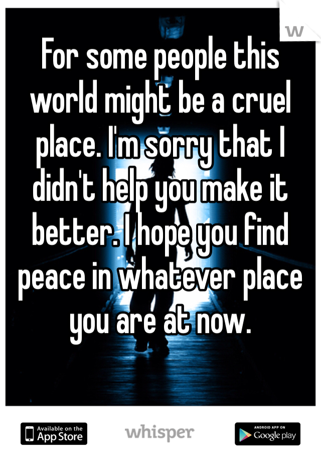 For some people this world might be a cruel place. I'm sorry that I didn't help you make it better. I hope you find peace in whatever place you are at now. 
