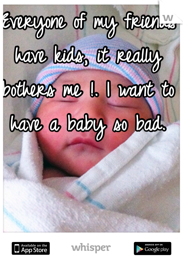 Everyone of my friends have kids, it really bothers me !. I want to have a baby so bad.