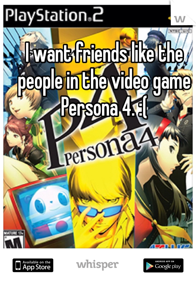 I want friends like the people in the video game Persona 4. :(