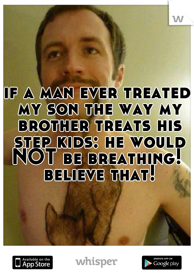 if a man ever treated my son the way my brother treats his step kids: he would NOT be breathing!  believe that!