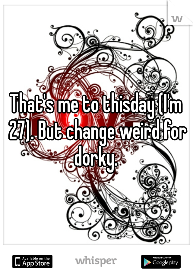 That's me to thisday (I'm 27). But change weird for dorky. 