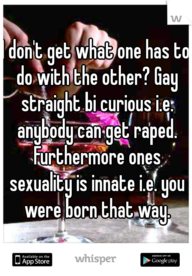 I don't get what one has to do with the other? Gay straight bi curious i.e. anybody can get raped. Furthermore ones sexuality is innate i.e. you were born that way.