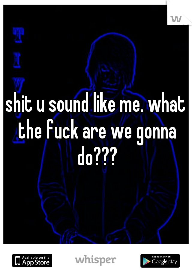 shit u sound like me. what the fuck are we gonna do???