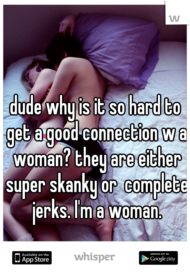 dude why is it so hard to get a good connection w a woman? they are either super skanky or  complete jerks. I'm a woman.