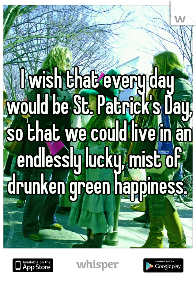 I wish that every day would be St. Patrick's Day, so that we could live in an endlessly lucky, mist of drunken green happiness. 