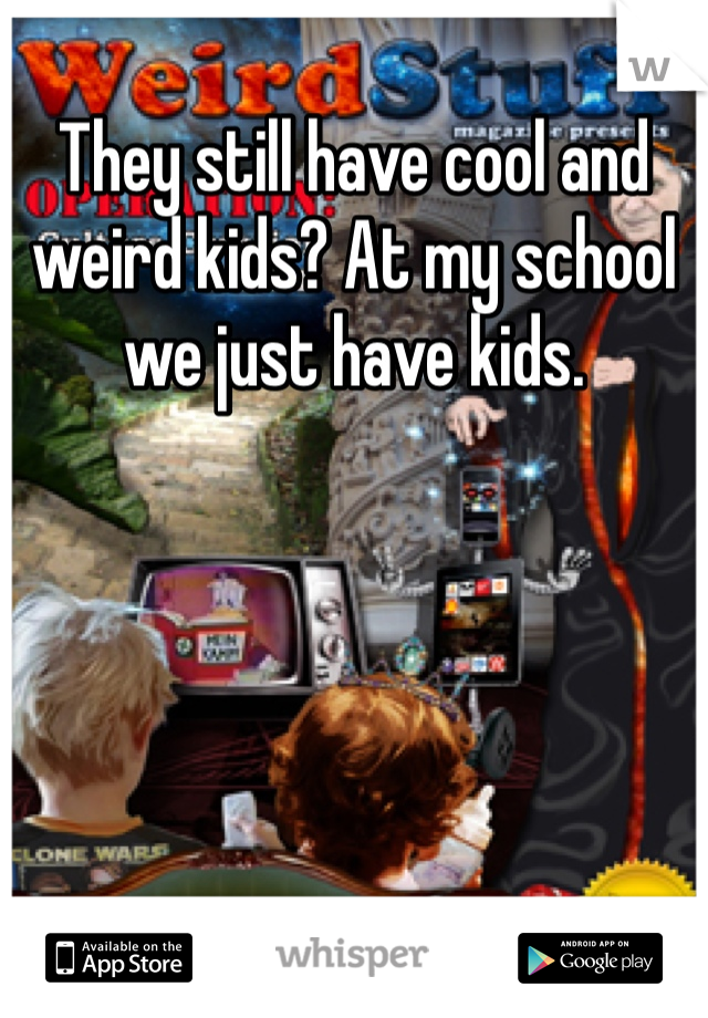 They still have cool and weird kids? At my school we just have kids. 