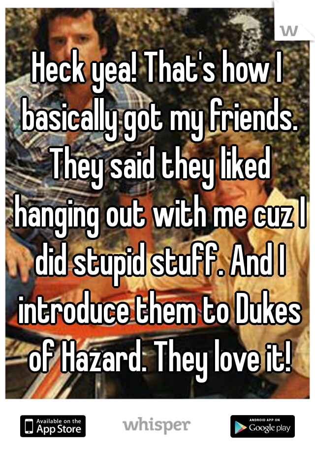 Heck yea! That's how I basically got my friends. They said they liked hanging out with me cuz I did stupid stuff. And I introduce them to Dukes of Hazard. They love it!