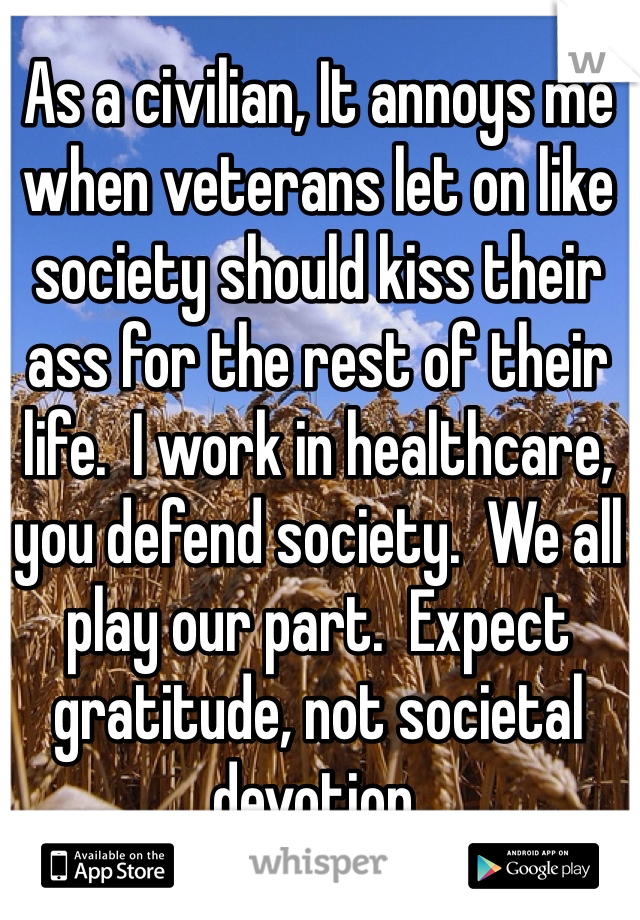 As a civilian, It annoys me when veterans let on like society should kiss their ass for the rest of their life.  I work in healthcare, you defend society.  We all play our part.  Expect gratitude, not societal devotion. 