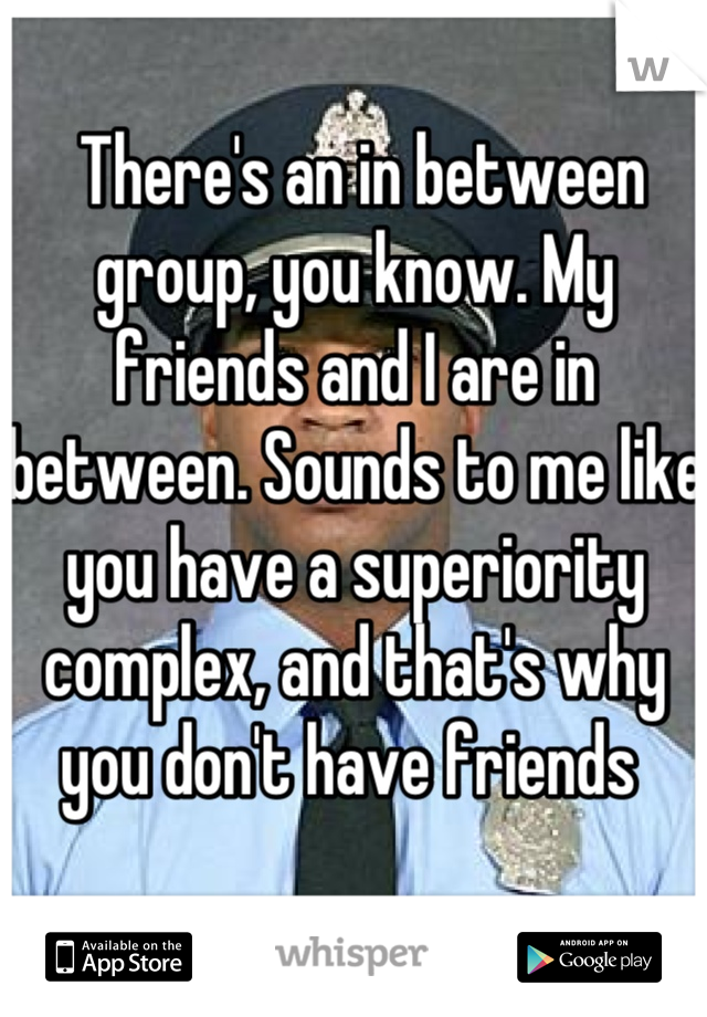  There's an in between group, you know. My friends and I are in between. Sounds to me like you have a superiority complex, and that's why you don't have friends 