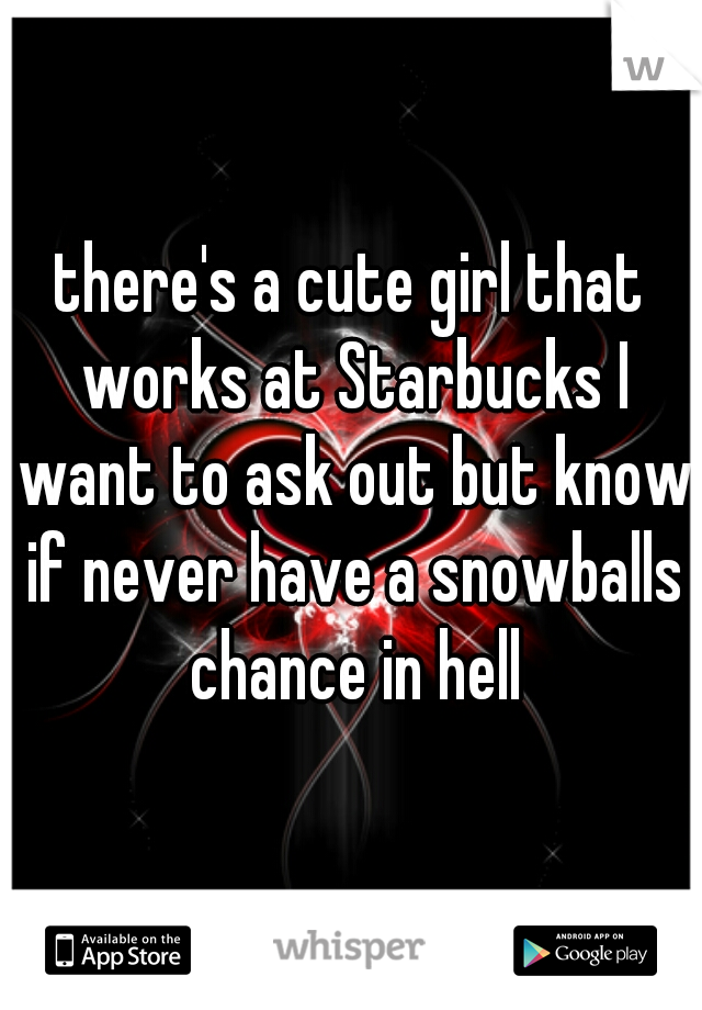 there's a cute girl that works at Starbucks I want to ask out but know if never have a snowballs chance in hell