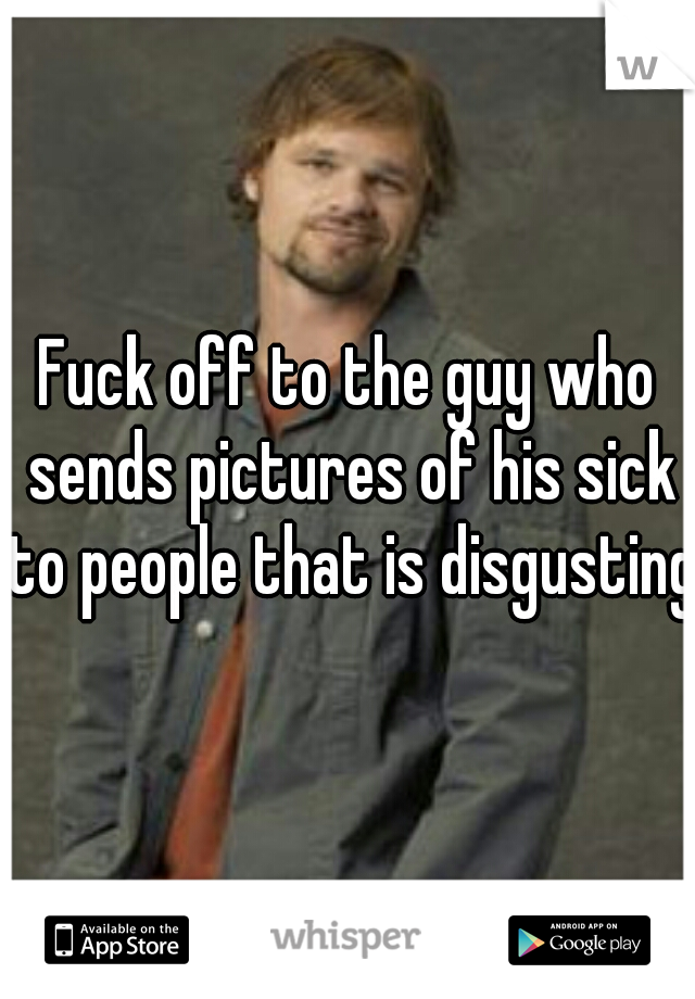 Fuck off to the guy who sends pictures of his sick to people that is disgusting.