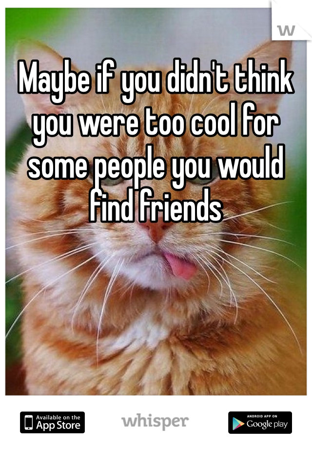 Maybe if you didn't think you were too cool for some people you would find friends 
