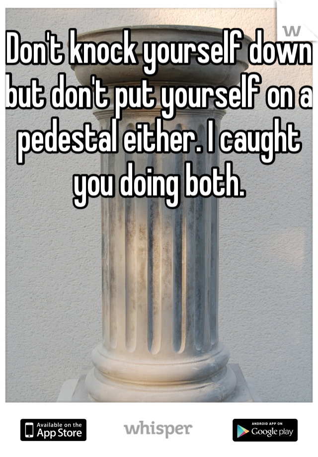 Don't knock yourself down but don't put yourself on a pedestal either. I caught you doing both.