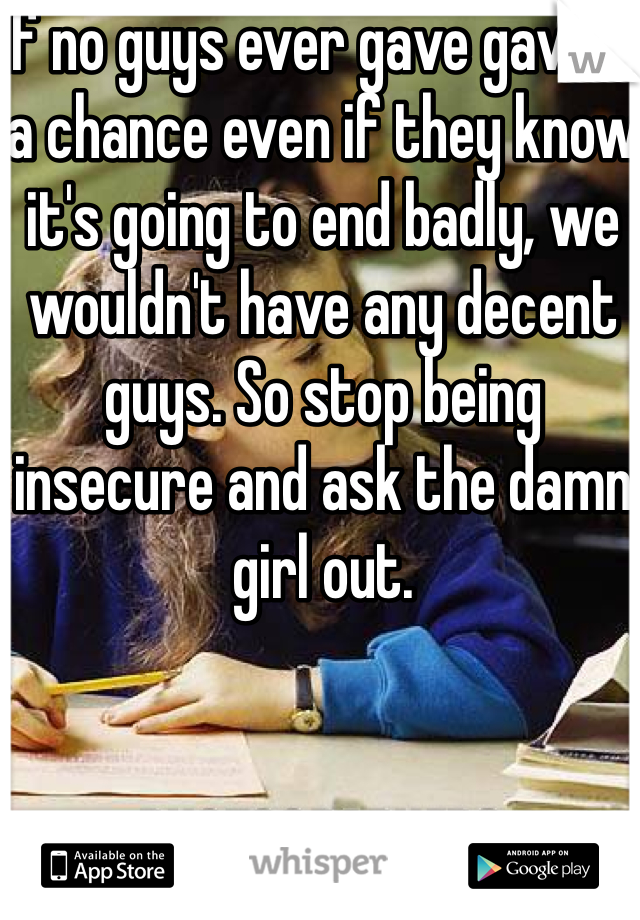 If no guys ever gave gave it a chance even if they know it's going to end badly, we wouldn't have any decent guys. So stop being insecure and ask the damn girl out.