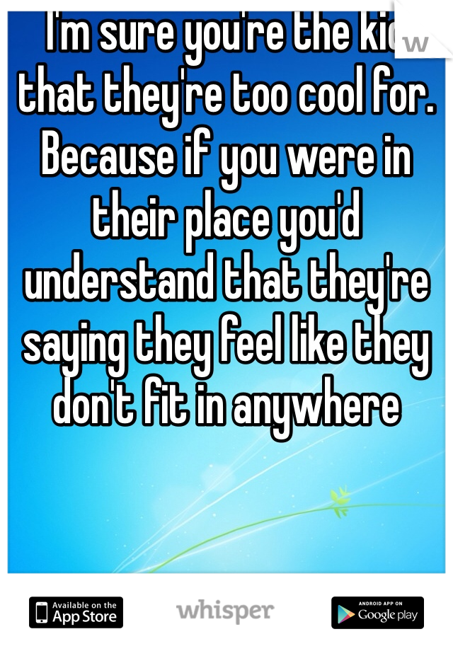 I'm sure you're the kid that they're too cool for. Because if you were in their place you'd understand that they're saying they feel like they don't fit in anywhere 