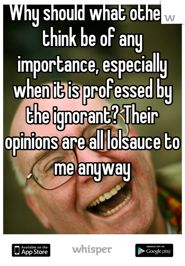 Why should what others think be of any importance, especially when it is professed by the ignorant? Their opinions are all lolsauce to me anyway