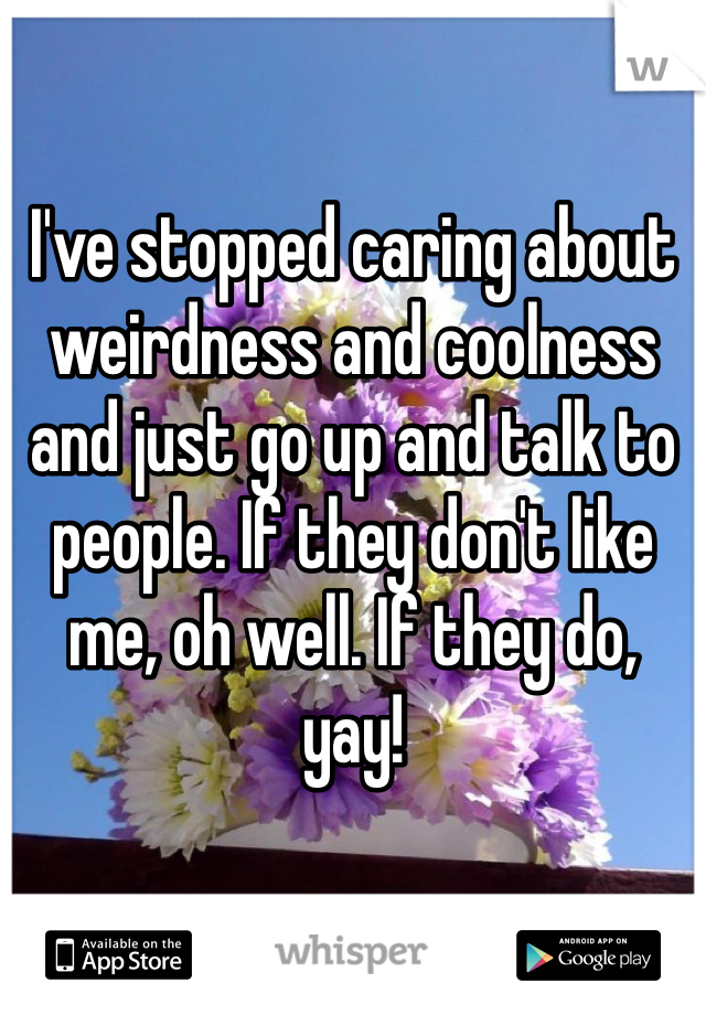 I've stopped caring about weirdness and coolness and just go up and talk to people. If they don't like me, oh well. If they do, yay!