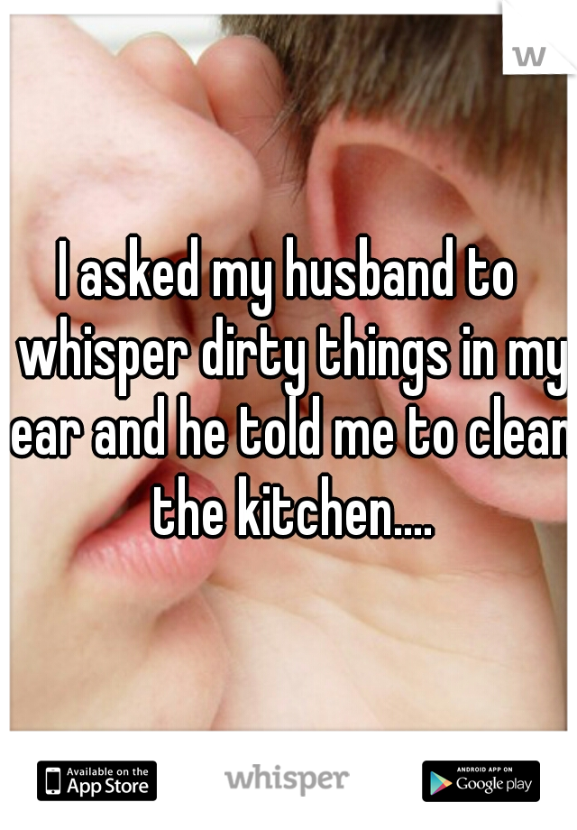 I asked my husband to whisper dirty things in my ear and he told me to clean the kitchen....