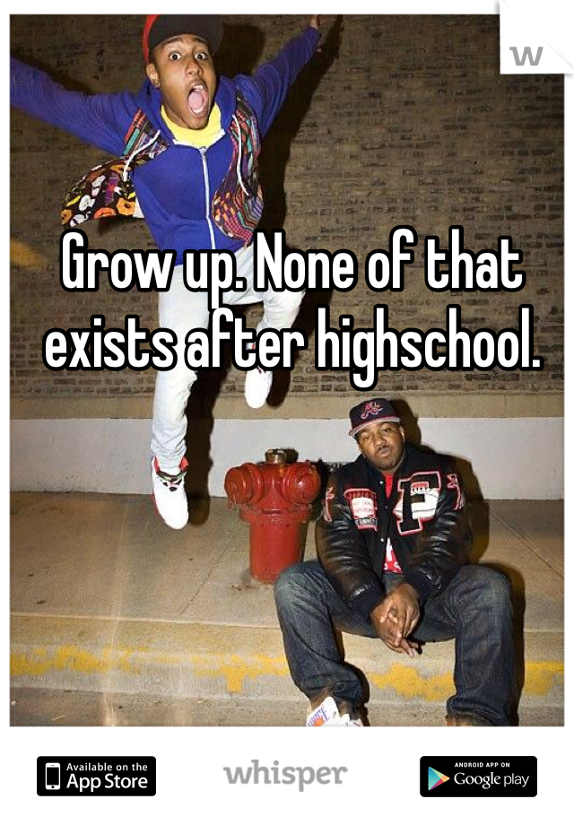 Grow up. None of that exists after highschool. 