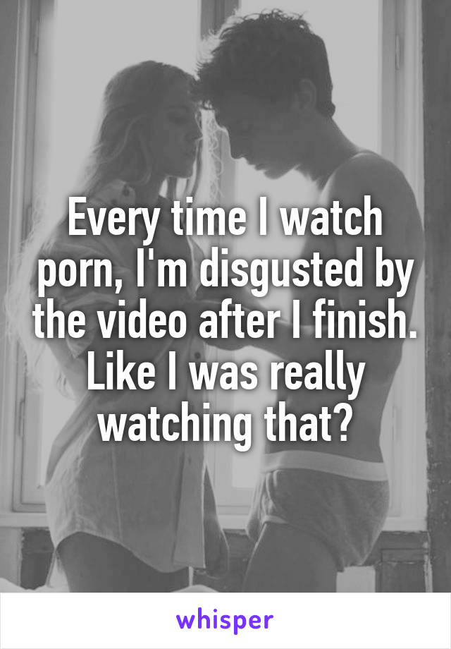 Every time I watch porn, I'm disgusted by the video after I finish. Like I was really watching that?