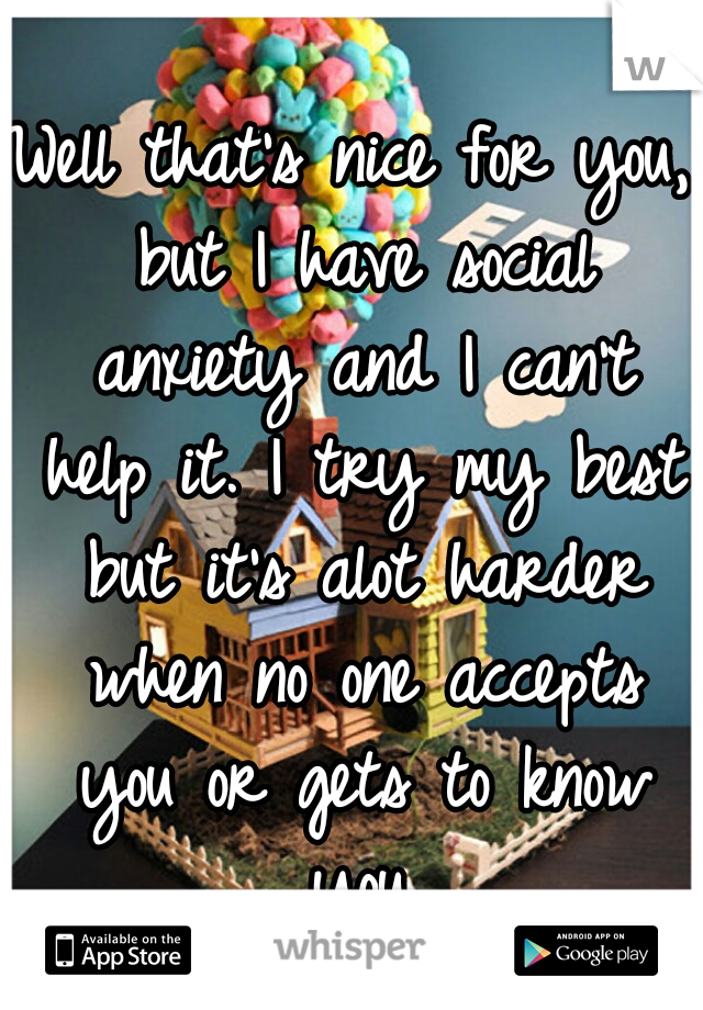 Well that's nice for you, but I have social anxiety and I can't help it. I try my best but it's alot harder when no one accepts you or gets to know you.