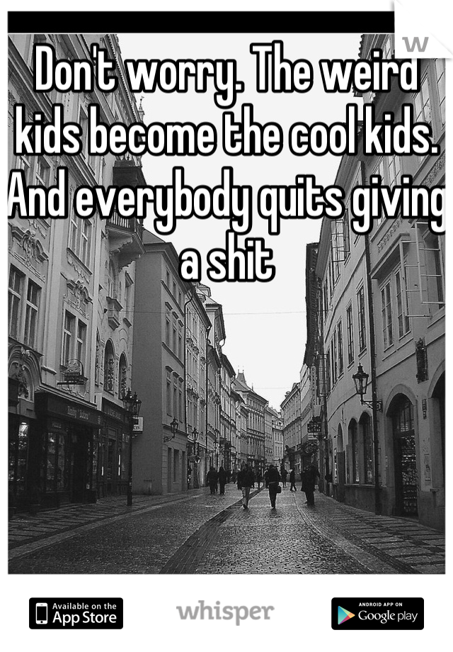 Don't worry. The weird kids become the cool kids. And everybody quits giving a shit