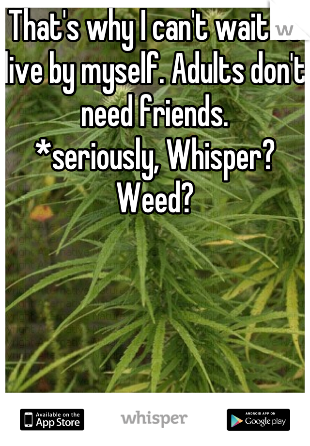 That's why I can't wait to live by myself. Adults don't need friends. 
*seriously, Whisper? Weed?