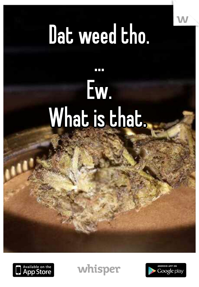 Dat weed tho.
...
Ew.
What is that. 