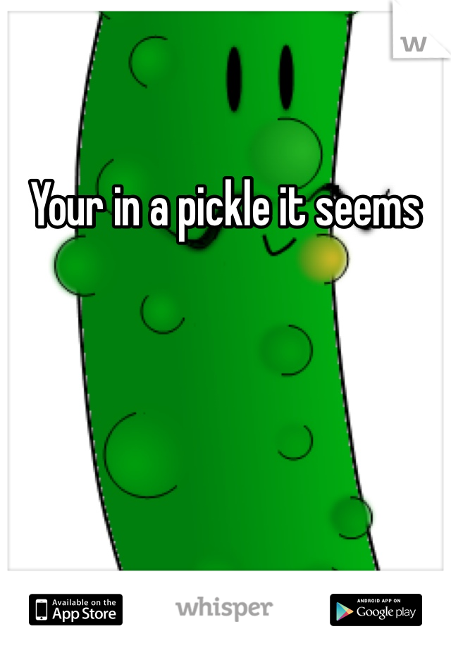 Your in a pickle it seems