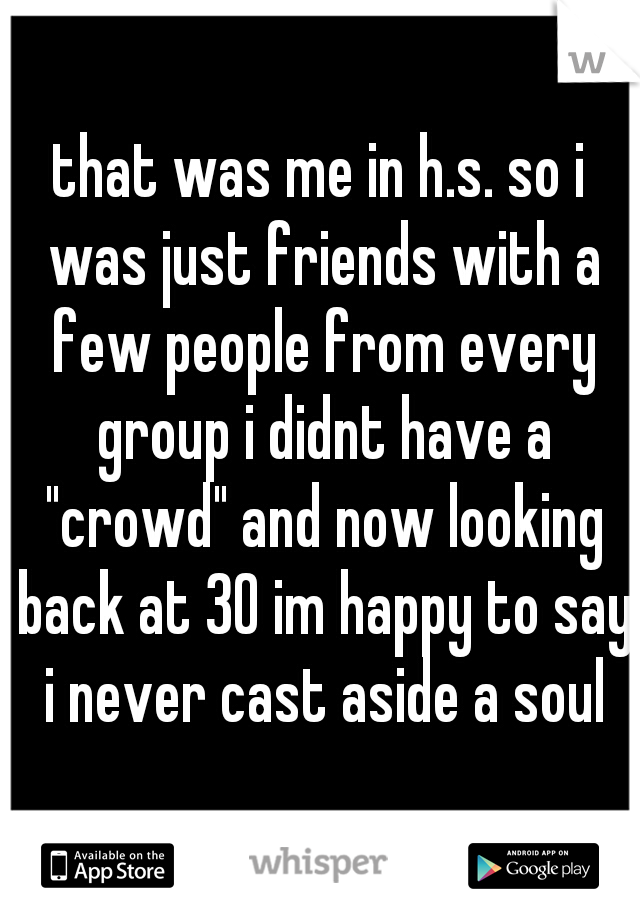 that was me in h.s. so i was just friends with a few people from every group i didnt have a "crowd" and now looking back at 30 im happy to say i never cast aside a soul