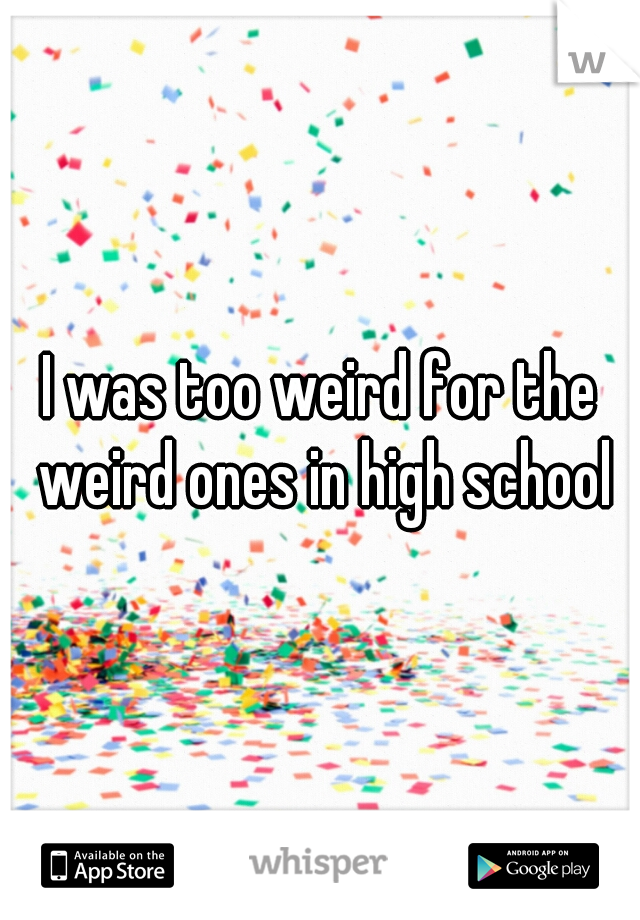 I was too weird for the weird ones in high school