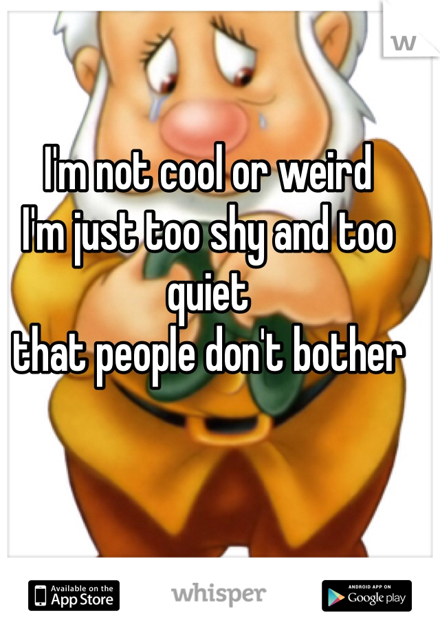 I'm not cool or weird 
I'm just too shy and too quiet 
that people don't bother 