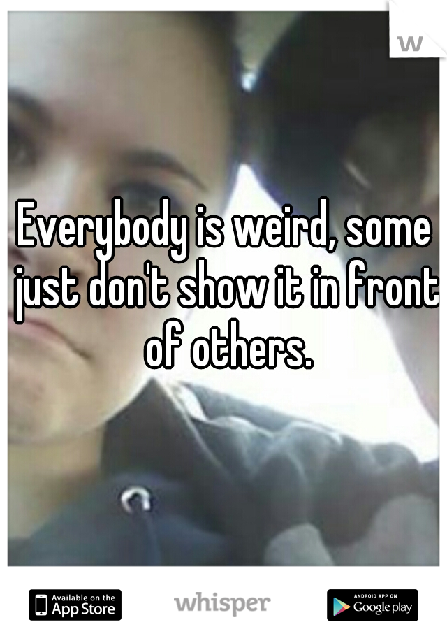 Everybody is weird, some just don't show it in front of others.