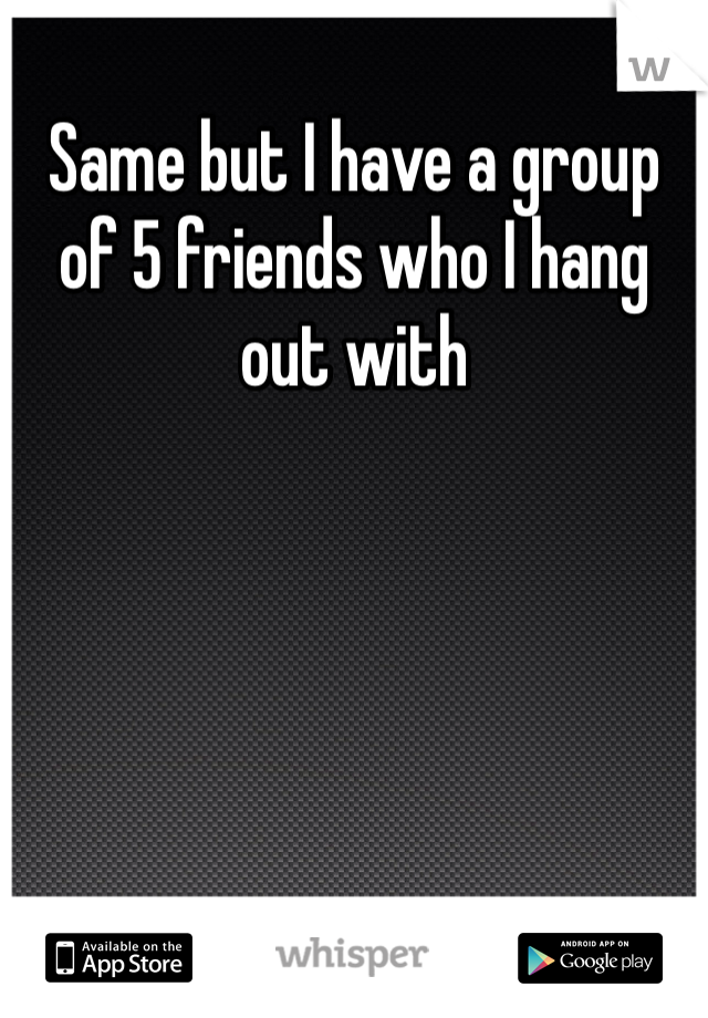 Same but I have a group of 5 friends who I hang out with