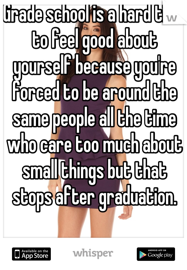 Grade school is a hard time to feel good about yourself because you're forced to be around the same people all the time who care too much about small things but that stops after graduation.