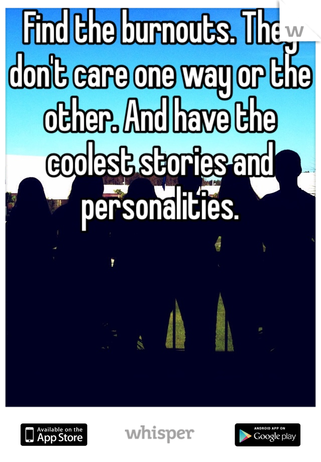 Find the burnouts. They don't care one way or the other. And have the coolest stories and personalities. 