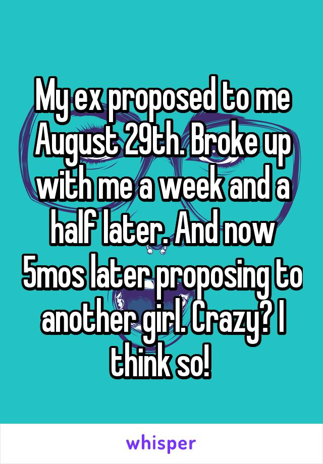 My ex proposed to me August 29th. Broke up with me a week and a half later. And now 5mos later proposing to another girl. Crazy? I think so! 