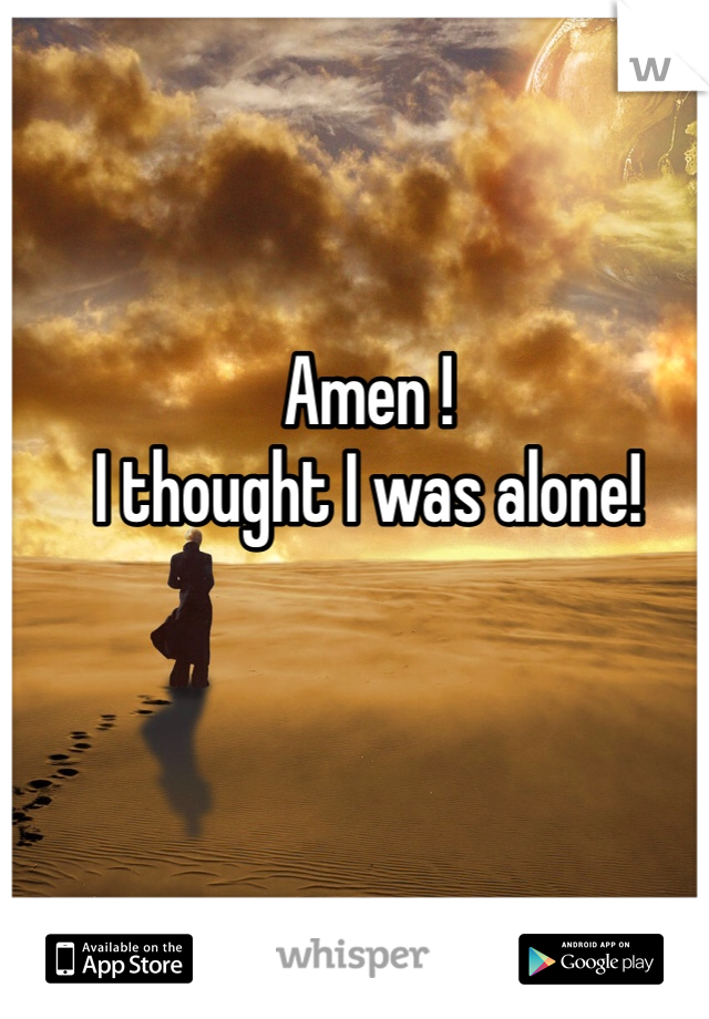 Amen ! 
I thought I was alone! 