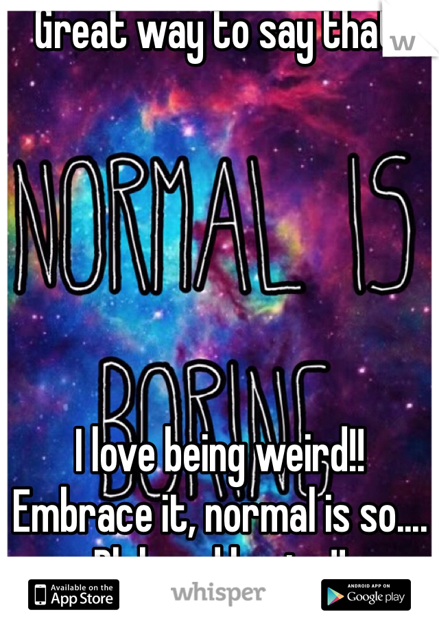 Great way to say that! 






I love being weird!!
Embrace it, normal is so.... Blah and boring!!