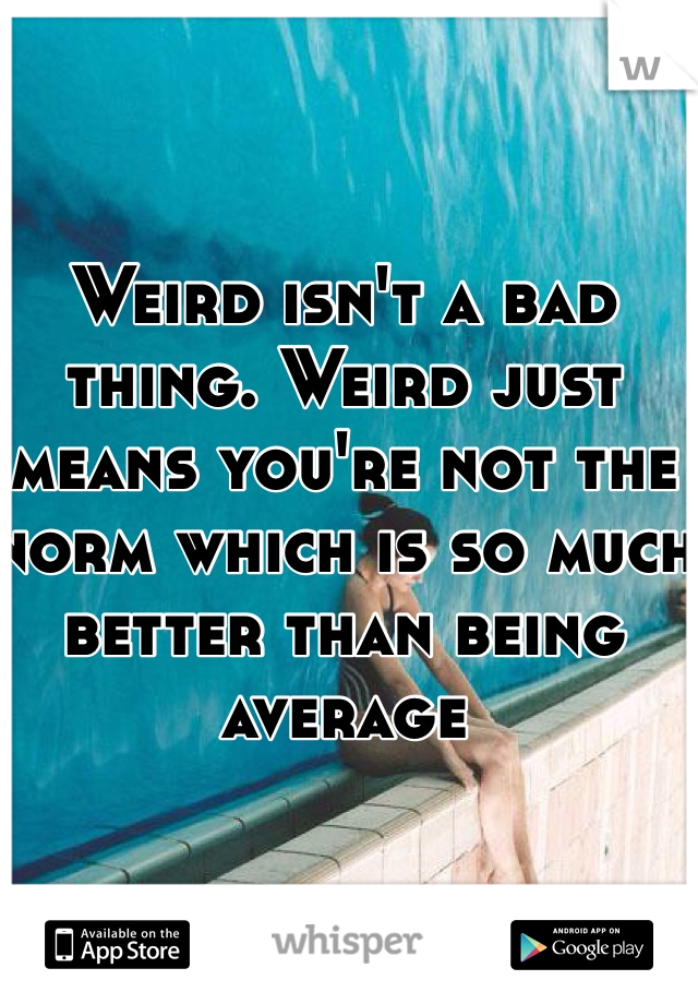 Weird isn't a bad thing. Weird just means you're not the norm which is so much better than being average