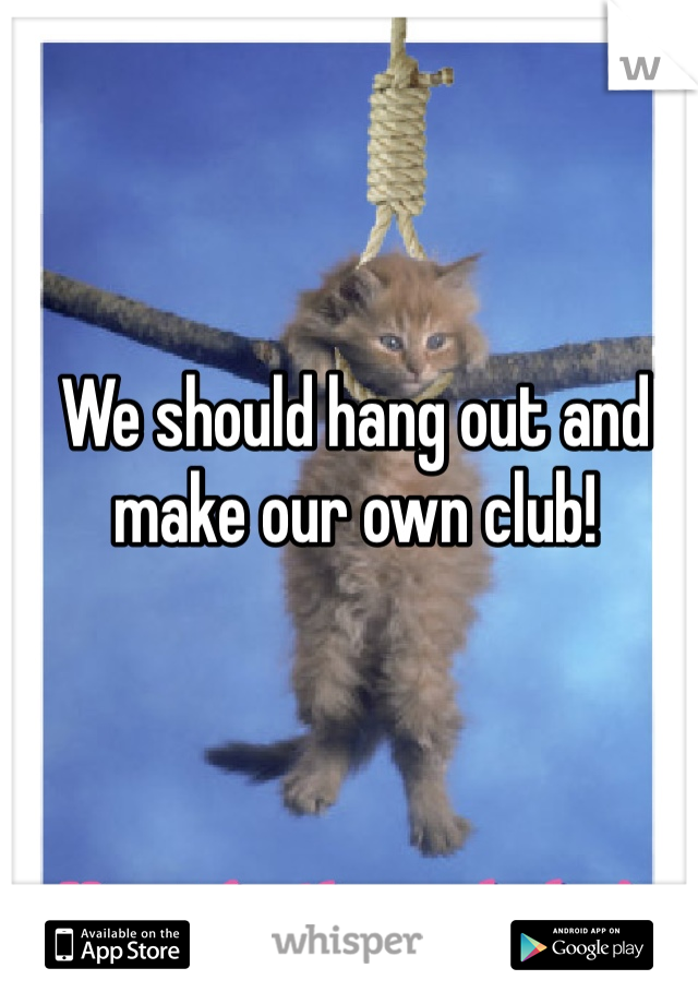 We should hang out and make our own club! 