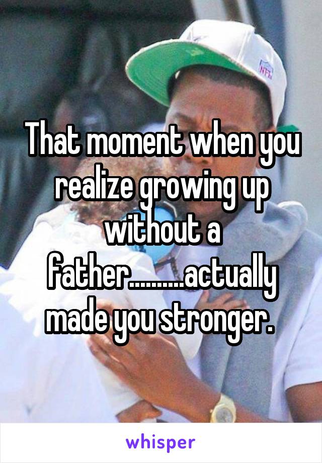 That moment when you realize growing up without a father..........actually made you stronger. 