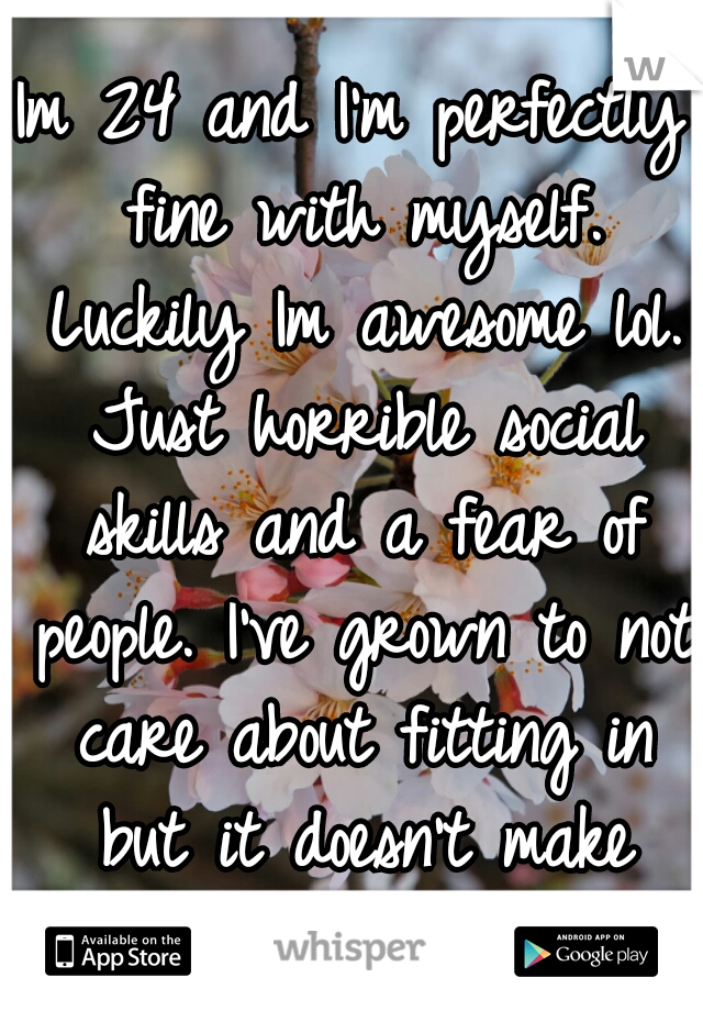 Im 24 and I'm perfectly fine with myself. Luckily Im awesome lol. Just horrible social skills and a fear of people. I've grown to not care about fitting in but it doesn't make being alone much easier.