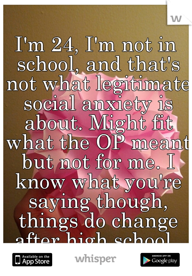 I'm 24, I'm not in school, and that's not what legitimate social anxiety is about. Might fit what the OP meant but not for me. I know what you're saying though, things do change after high school. 