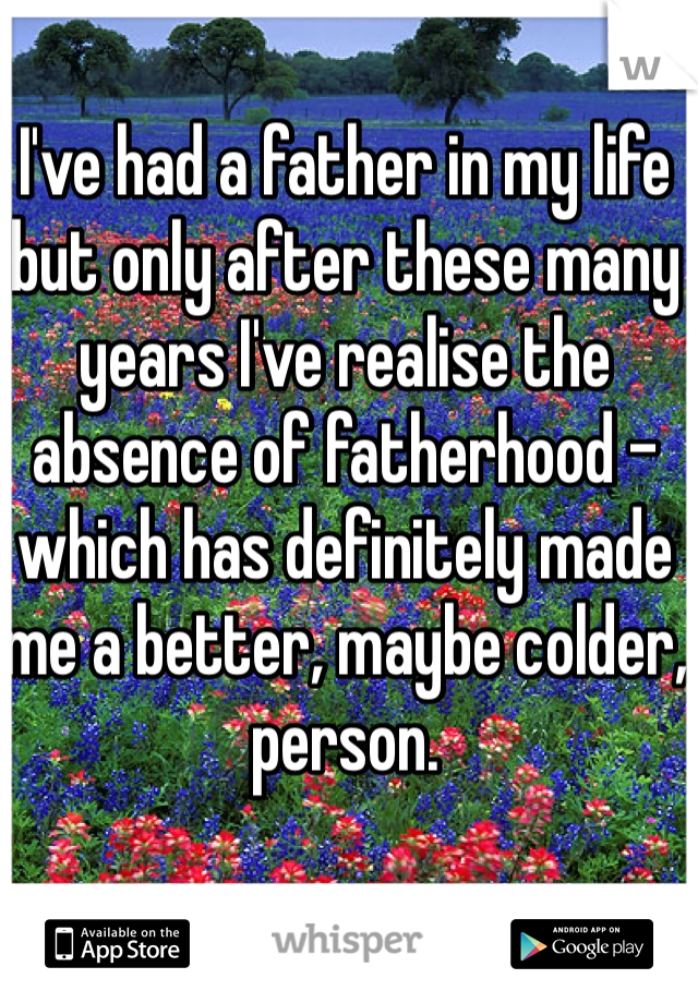 I've had a father in my life but only after these many years I've realise the absence of fatherhood - which has definitely made me a better, maybe colder, person.